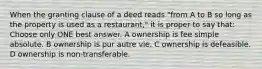 When the granting clause of a deed reads "from A to B so long as the property is used as a restaurant," it is proper to say that: Choose only ONE best answer. A ownership is fee simple absolute. B ownership is pur autre vie. C ownership is defeasible. D ownership is non-transferable.