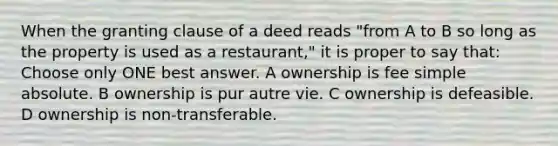 When the granting clause of a deed reads "from A to B so long as the property is used as a restaurant," it is proper to say that: Choose only ONE best answer. A ownership is fee simple absolute. B ownership is pur autre vie. C ownership is defeasible. D ownership is non-transferable.