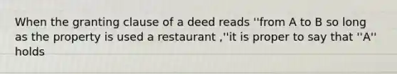 When the granting clause of a deed reads ''from A to B so long as the property is used a restaurant ,''it is proper to say that ''A'' holds