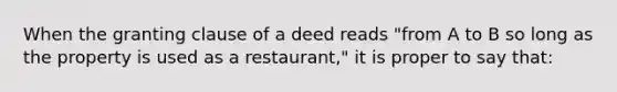 When the granting clause of a deed reads "from A to B so long as the property is used as a restaurant," it is proper to say that: