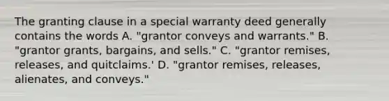 The granting clause in a special warranty deed generally contains the words A. "grantor conveys and warrants." B. "grantor grants, bargains, and sells." C. "grantor remises, releases, and quitclaims.' D. "grantor remises, releases, alienates, and conveys."