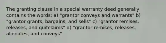 The granting clause in a special warranty deed generally contains the words: a) "grantor conveys and warrants" b) "grantor grants, bargains, and sells" c) "grantor remises, releases, and quitclaims" d) "grantor remises, releases, alienates, and conveys"