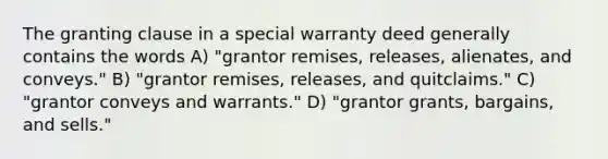 The granting clause in a special warranty deed generally contains the words A) "grantor remises, releases, alienates, and conveys." B) "grantor remises, releases, and quitclaims." C) "grantor conveys and warrants." D) "grantor grants, bargains, and sells."