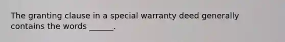 The granting clause in a special warranty deed generally contains the words ______.