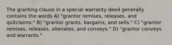 The granting clause in a special warranty deed generally contains the words A) "grantor remises, releases, and quitclaims." B) "grantor grants, bargains, and sells." C) "grantor remises, releases, alienates, and conveys." D) "grantor conveys and warrants."