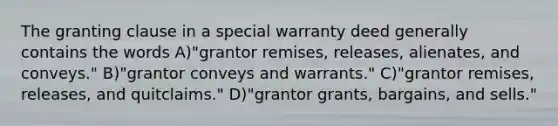 The granting clause in a special warranty deed generally contains the words A)"grantor remises, releases, alienates, and conveys." B)"grantor conveys and warrants." C)"grantor remises, releases, and quitclaims." D)"grantor grants, bargains, and sells."