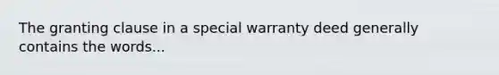 The granting clause in a special warranty deed generally contains the words...