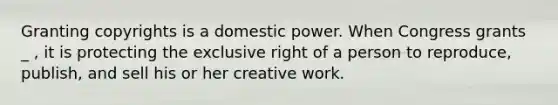 Granting copyrights is a domestic power. When Congress grants _ , it is protecting the exclusive right of a person to reproduce, publish, and sell his or her creative work.