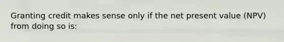 Granting credit makes sense only if the net present value (NPV) from doing so is: