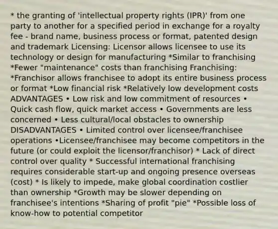 * the granting of 'intellectual property rights (IPR)' from one party to another for a specified period in exchange for a royalty fee - brand name, business process or format, patented design and trademark Licensing: Licensor allows licensee to use its technology or design for manufacturing *Similar to franchising *Fewer "maintenance" costs than franchising Franchising: *Franchisor allows franchisee to adopt its entire business process or format *Low financial risk *Relatively low development costs ADVANTAGES • Low risk and low commitment of resources • Quick cash flow, quick market access • Governments are less concerned • Less cultural/local obstacles to ownership DISADVANTAGES • Limited control over licensee/franchisee operations •Licensee/franchisee may become competitors in the future (or could exploit the licensor/franchisor) * Lack of direct control over quality * Successful international franchising requires considerable start-up and ongoing presence overseas (cost) * Is likely to impede, make global coordination costlier than ownership *Growth may be slower depending on franchisee's intentions *Sharing of profit "pie" *Possible loss of know-how to potential competitor