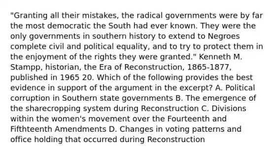 "Granting all their mistakes, the radical governments were by far the most democratic the South had ever known. They were the only governments in southern history to extend to Negroes complete civil and political equality, and to try to protect them in the enjoyment of the rights they were granted." Kenneth M. Stampp, historian, the Era of Reconstruction, 1865-1877, published in 1965 20. Which of the following provides the best evidence in support of the argument in the excerpt? A. Political corruption in Southern state governments B. The emergence of the sharecropping system during Reconstruction C. Divisions within the women's movement over the Fourteenth and Fifthteenth Amendments D. Changes in voting patterns and office holding that occurred during Reconstruction