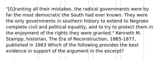 "[G]ranting all their mistakes, the radical governments were by far the most democratic the South had ever known. They were the only governments in southern history to extend to Negroes complete civil and political equality, and to try to protect them in the enjoyment of the rights they were granted." Kenneth M. Stampp, historian, The Era of Reconstruction, 1865-1877, published in 1963 Which of the following provides the best evidence in support of the argument in the excerpt?