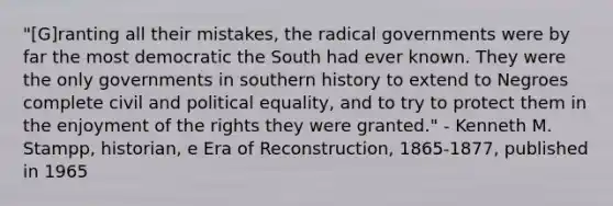 "[G]ranting all their mistakes, the radical governments were by far the most democratic the South had ever known. They were the only governments in southern history to extend to Negroes complete civil and political equality, and to try to protect them in the enjoyment of the rights they were granted." - Kenneth M. Stampp, historian, e Era of Reconstruction, 1865-1877, published in 1965