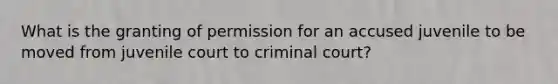 What is the granting of permission for an accused juvenile to be moved from juvenile court to criminal court?