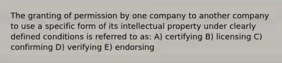 The granting of permission by one company to another company to use a specific form of its intellectual property under clearly defined conditions is referred to as: A) certifying B) licensing C) confirming D) verifying E) endorsing