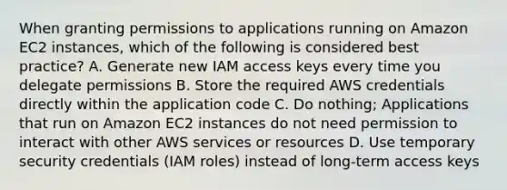 When granting permissions to applications running on Amazon EC2 instances, which of the following is considered best practice? A. Generate new IAM access keys every time you delegate permissions B. Store the required AWS credentials directly within the application code C. Do nothing; Applications that run on Amazon EC2 instances do not need permission to interact with other AWS services or resources D. Use temporary security credentials (IAM roles) instead of long-term access keys