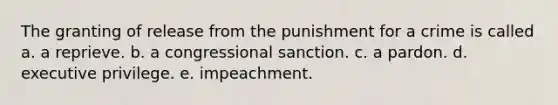 The granting of release from the punishment for a crime is called a. a reprieve. b. a congressional sanction. c. a pardon. d. executive privilege. e. impeachment.