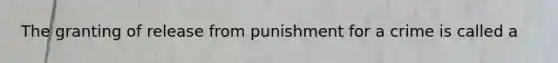 The granting of release from punishment for a crime is called a