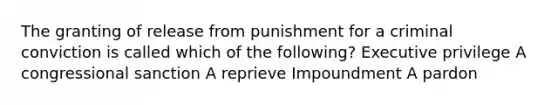 The granting of release from punishment for a criminal conviction is called which of the following? Executive privilege A congressional sanction A reprieve Impoundment A pardon