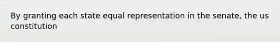 By granting each state equal representation in the senate, the us constitution