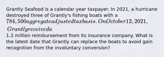 Grantly Seafood is a calendar year taxpayer. In 2021, a hurricane destroyed three of Grantly's fishing boats with a 784,500 aggregate adjusted tax basis. On October 12, 2021, Grantly received a1.2 million reimbursement from its insurance company. What is the latest date that Grantly can replace the boats to avoid gain recognition from the involuntary conversion?