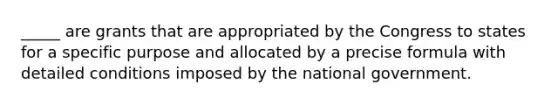 _____ are grants that are appropriated by the Congress to states for a specific purpose and allocated by a precise formula with detailed conditions imposed by the national government.