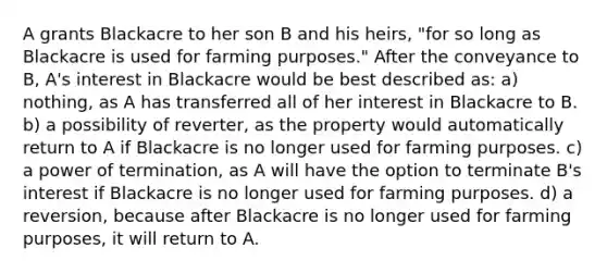 A grants Blackacre to her son B and his heirs, "for so long as Blackacre is used for farming purposes." After the conveyance to B, A's interest in Blackacre would be best described as: a) nothing, as A has transferred all of her interest in Blackacre to B. b) a possibility of reverter, as the property would automatically return to A if Blackacre is no longer used for farming purposes. c) a power of termination, as A will have the option to terminate B's interest if Blackacre is no longer used for farming purposes. d) a reversion, because after Blackacre is no longer used for farming purposes, it will return to A.