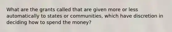 What are the grants called that are given more or less automatically to states or communities, which have discretion in deciding how to spend the money?