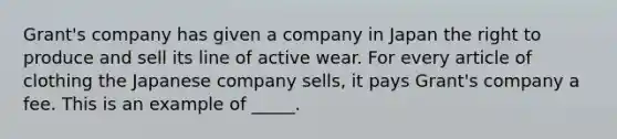 Grant's company has given a company in Japan the right to produce and sell its line of active wear. For every article of clothing the Japanese company sells, it pays Grant's company a fee. This is an example of _____.