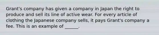 Grant's company has given a company in Japan the right to produce and sell its line of active wear. For every article of clothing the Japanese company sells, it pays Grant's company a fee. This is an example of ______.