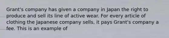 Grant's company has given a company in Japan the right to produce and sell its line of active wear. For every article of clothing the Japanese company sells, it pays Grant's company a fee. This is an example of