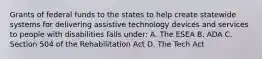 Grants of federal funds to the states to help create statewide systems for delivering assistive technology devices and services to people with disabilities falls under: A. The ESEA B. ADA C. Section 504 of the Rehabilitation Act D. The Tech Act