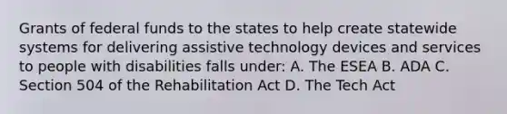 Grants of federal funds to the states to help create statewide systems for delivering assistive technology devices and services to people with disabilities falls under: A. The ESEA B. ADA C. Section 504 of the Rehabilitation Act D. The Tech Act