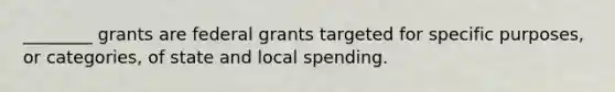 ________ grants are federal grants targeted for specific purposes, or categories, of state and local spending.