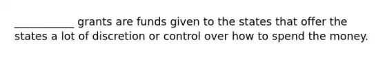 ___________ grants are funds given to the states that offer the states a lot of discretion or control over how to spend the money.