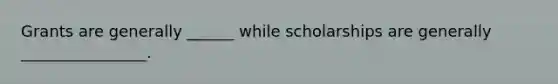 Grants are generally ______ while scholarships are generally ________________.