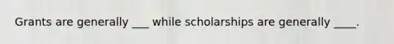 Grants are generally ___ while scholarships are generally ____.