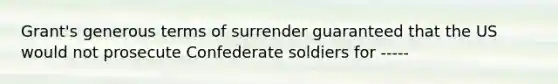 Grant's generous terms of surrender guaranteed that the US would not prosecute Confederate soldiers for -----