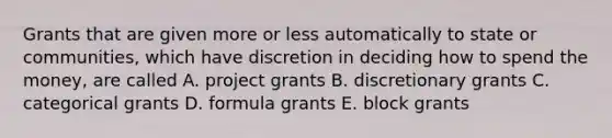 Grants that are given more or less automatically to state or communities, which have discretion in deciding how to spend the money, are called A. project grants B. discretionary grants C. categorical grants D. formula grants E. block grants