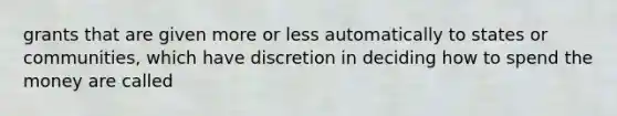 grants that are given more or less automatically to states or communities, which have discretion in deciding how to spend the money are called