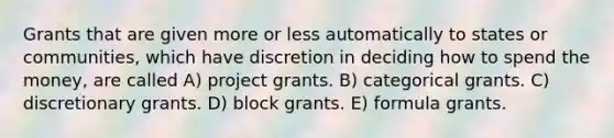 Grants that are given more or less automatically to states or communities, which have discretion in deciding how to spend the money, are called A) project grants. B) categorical grants. C) discretionary grants. D) block grants. E) formula grants.