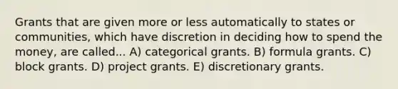 Grants that are given more or less automatically to states or communities, which have discretion in deciding how to spend the money, are called... A) categorical grants. B) formula grants. C) block grants. D) project grants. E) discretionary grants.