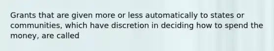 Grants that are given more or less automatically to states or communities, which have discretion in deciding how to spend the money, are called