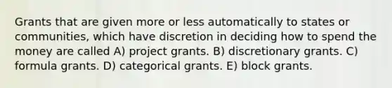 Grants that are given more or less automatically to states or communities, which have discretion in deciding how to spend the money are called A) project grants. B) discretionary grants. C) formula grants. D) categorical grants. E) block grants.