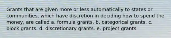 Grants that are given more or less automatically to states or communities, which have discretion in deciding how to spend the money, are called a. formula grants. b. categorical grants. c. block grants. d. discretionary grants. e. project grants.