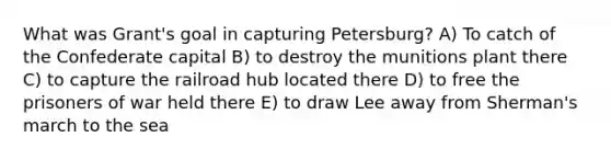 What was Grant's goal in capturing Petersburg? A) To catch of the Confederate capital B) to destroy the munitions plant there C) to capture the railroad hub located there D) to free the prisoners of war held there E) to draw Lee away from Sherman's march to the sea