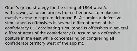 Grant's grand strategy for the spring of 1864 was: A. withdrawing all union armies from other areas to make one massive army to capture richmond B. Assuming a defensive simultaneous offensives in several different areas of the confederacy C. Coordinating simultaneous offensives in several different areas of the confederacy D. Assuming a defensive posture in the east while concentaring on conquering all confederate territory west of the app mt.