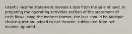 Grant's income statement reveals a loss from the sale of land. In preparing the operating activities section of the statement of cash flows using the indirect format, the loss should be Multiple choice question. added to net income. subtracted from net income. ignored.