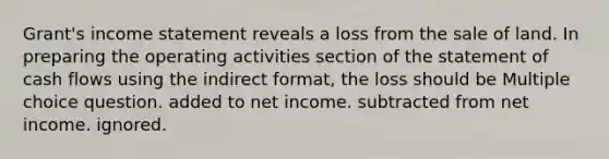 Grant's income statement reveals a loss from the sale of land. In preparing the operating activities section of the statement of cash flows using the indirect format, the loss should be Multiple choice question. added to net income. subtracted from net income. ignored.