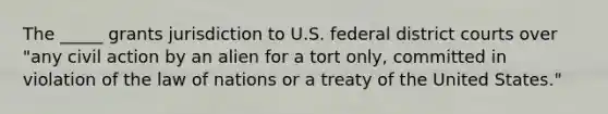 The _____ grants jurisdiction to U.S. federal district courts over "any civil action by an alien for a tort only, committed in violation of the law of nations or a treaty of the United States."